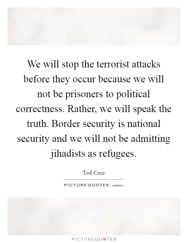 We will stop the terrorist attacks before they occur because we will not be prisoners to political correctness. Rather, we will speak the truth. Border security is national security and we will not be admitting jihadists as refugees Picture Quote #1