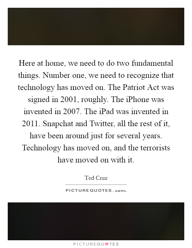Here at home, we need to do two fundamental things. Number one, we need to recognize that technology has moved on. The Patriot Act was signed in 2001, roughly. The iPhone was invented in 2007. The iPad was invented in 2011. Snapchat and Twitter, all the rest of it, have been around just for several years. Technology has moved on, and the terrorists have moved on with it Picture Quote #1