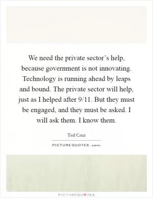 We need the private sector’s help, because government is not innovating. Technology is running ahead by leaps and bound. The private sector will help, just as I helped after 9/11. But they must be engaged, and they must be asked. I will ask them. I know them Picture Quote #1