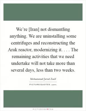 We’re [Iran] not dismantling anything. We are uninstalling some centrifuges and reconstructing the Arak reactor, modernizing it. . . . The remaining activities that we need undertake will not take more than several days, less than two weeks Picture Quote #1