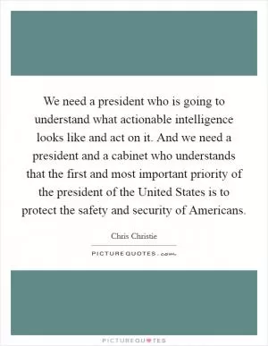 We need a president who is going to understand what actionable intelligence looks like and act on it. And we need a president and a cabinet who understands that the first and most important priority of the president of the United States is to protect the safety and security of Americans Picture Quote #1
