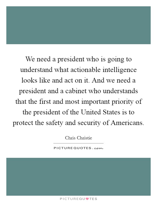 We need a president who is going to understand what actionable intelligence looks like and act on it. And we need a president and a cabinet who understands that the first and most important priority of the president of the United States is to protect the safety and security of Americans Picture Quote #1
