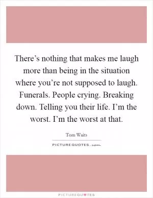 There’s nothing that makes me laugh more than being in the situation where you’re not supposed to laugh. Funerals. People crying. Breaking down. Telling you their life. I’m the worst. I’m the worst at that Picture Quote #1