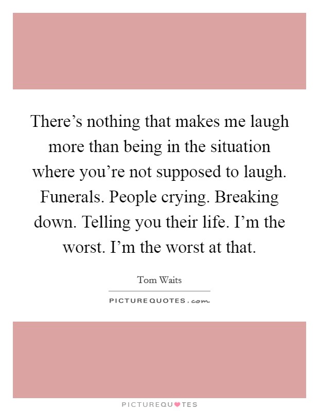 There's nothing that makes me laugh more than being in the situation where you're not supposed to laugh. Funerals. People crying. Breaking down. Telling you their life. I'm the worst. I'm the worst at that Picture Quote #1