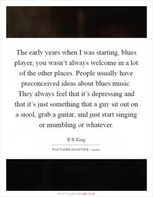 The early years when I was starting, blues player, you wasn’t always welcome in a lot of the other places. People usually have preconceived ideas about blues music. They always feel that it’s depressing and that it’s just something that a guy sit out on a stool, grab a guitar, and just start singing or mumbling or whatever Picture Quote #1