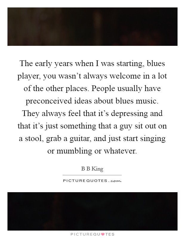 The early years when I was starting, blues player, you wasn't always welcome in a lot of the other places. People usually have preconceived ideas about blues music. They always feel that it's depressing and that it's just something that a guy sit out on a stool, grab a guitar, and just start singing or mumbling or whatever Picture Quote #1