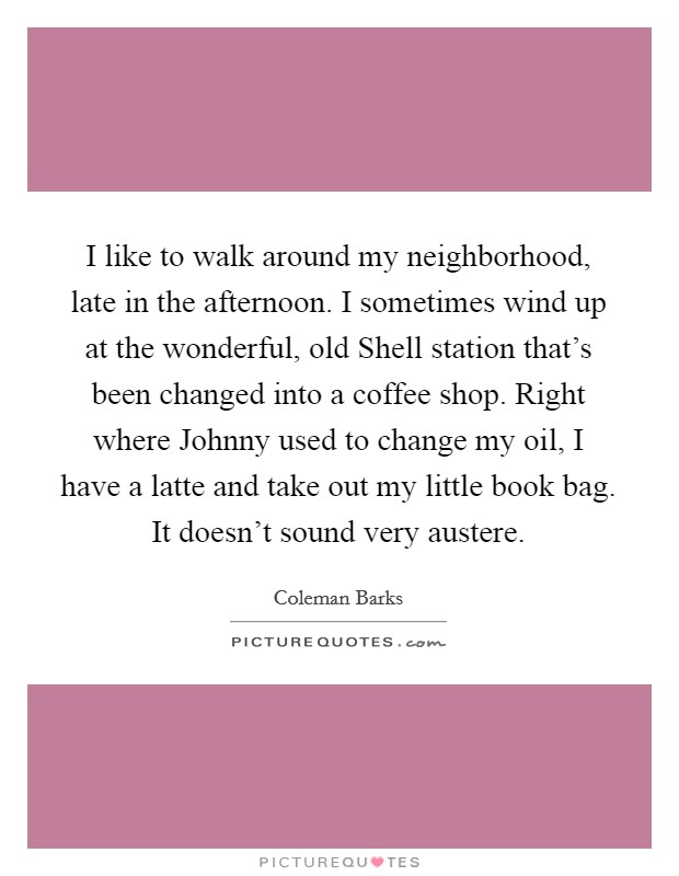 I like to walk around my neighborhood, late in the afternoon. I sometimes wind up at the wonderful, old Shell station that's been changed into a coffee shop. Right where Johnny used to change my oil, I have a latte and take out my little book bag. It doesn't sound very austere Picture Quote #1