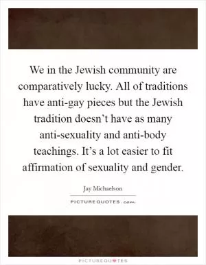 We in the Jewish community are comparatively lucky. All of traditions have anti-gay pieces but the Jewish tradition doesn’t have as many anti-sexuality and anti-body teachings. It’s a lot easier to fit affirmation of sexuality and gender Picture Quote #1