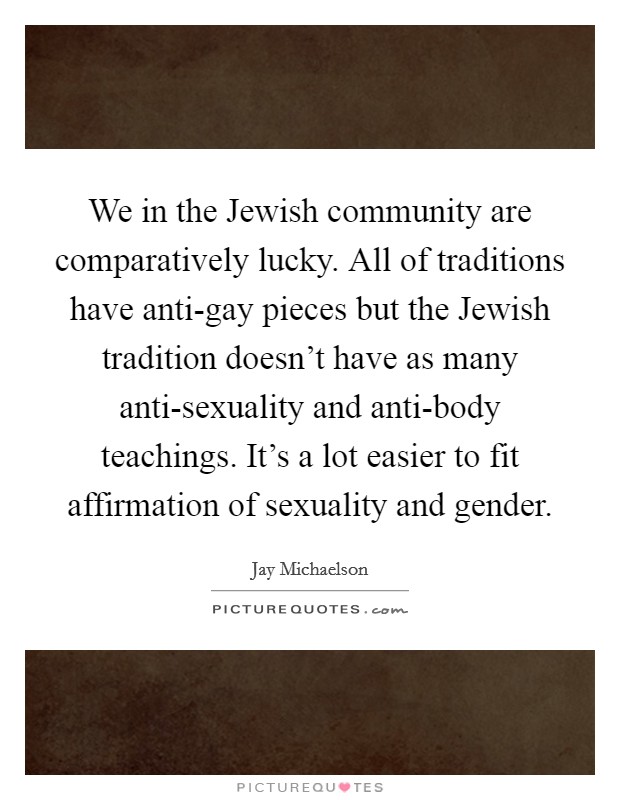 We in the Jewish community are comparatively lucky. All of traditions have anti-gay pieces but the Jewish tradition doesn't have as many anti-sexuality and anti-body teachings. It's a lot easier to fit affirmation of sexuality and gender Picture Quote #1