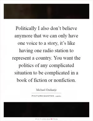 Politically I also don’t believe anymore that we can only have one voice to a story, it’s like having one radio station to represent a country. You want the politics of any complicated situation to be complicated in a book of fiction or nonfiction Picture Quote #1