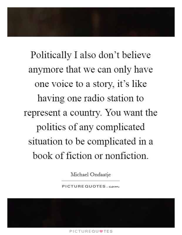 Politically I also don't believe anymore that we can only have one voice to a story, it's like having one radio station to represent a country. You want the politics of any complicated situation to be complicated in a book of fiction or nonfiction Picture Quote #1