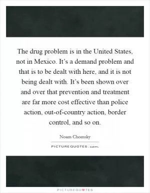 The drug problem is in the United States, not in Mexico. It’s a demand problem and that is to be dealt with here, and it is not being dealt with. It’s been shown over and over that prevention and treatment are far more cost effective than police action, out-of-country action, border control, and so on Picture Quote #1