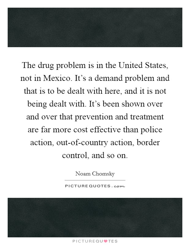 The drug problem is in the United States, not in Mexico. It's a demand problem and that is to be dealt with here, and it is not being dealt with. It's been shown over and over that prevention and treatment are far more cost effective than police action, out-of-country action, border control, and so on Picture Quote #1