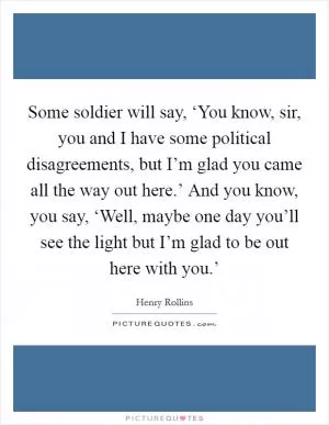 Some soldier will say, ‘You know, sir, you and I have some political disagreements, but I’m glad you came all the way out here.’ And you know, you say, ‘Well, maybe one day you’ll see the light but I’m glad to be out here with you.’ Picture Quote #1
