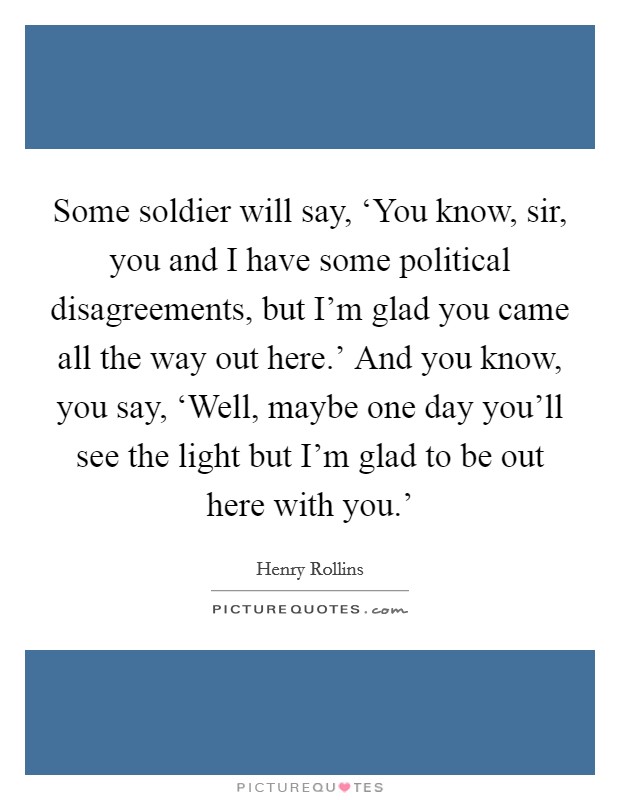 Some soldier will say, ‘You know, sir, you and I have some political disagreements, but I'm glad you came all the way out here.' And you know, you say, ‘Well, maybe one day you'll see the light but I'm glad to be out here with you.' Picture Quote #1