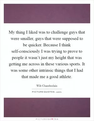 My thing I liked was to challenge guys that were smaller, guys that were supposed to be quicker. Because I think self-consciously I was trying to prove to people it wasn’t just my height that was getting me across in these various sports. It was some other intrinsic things that I had that made me a good athlete Picture Quote #1