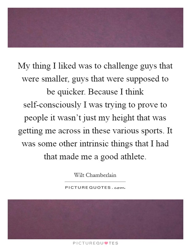 My thing I liked was to challenge guys that were smaller, guys that were supposed to be quicker. Because I think self-consciously I was trying to prove to people it wasn't just my height that was getting me across in these various sports. It was some other intrinsic things that I had that made me a good athlete Picture Quote #1