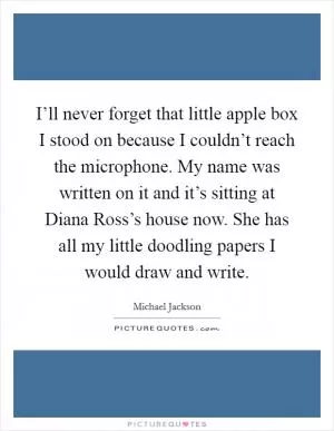 I’ll never forget that little apple box I stood on because I couldn’t reach the microphone. My name was written on it and it’s sitting at Diana Ross’s house now. She has all my little doodling papers I would draw and write Picture Quote #1