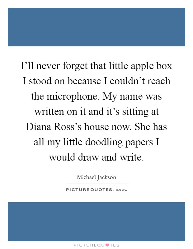 I'll never forget that little apple box I stood on because I couldn't reach the microphone. My name was written on it and it's sitting at Diana Ross's house now. She has all my little doodling papers I would draw and write Picture Quote #1