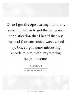 Once I got the open tunings for some reason, I began to get the harmonic sophistication that I heard that my musical fountain inside was excited by. Once I got some interesting chords to play with, my writing began to come Picture Quote #1
