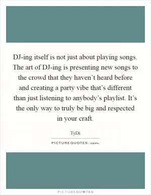 DJ-ing itself is not just about playing songs. The art of DJ-ing is presenting new songs to the crowd that they haven’t heard before and creating a party vibe that’s different than just listening to anybody’s playlist. It’s the only way to truly be big and respected in your craft Picture Quote #1