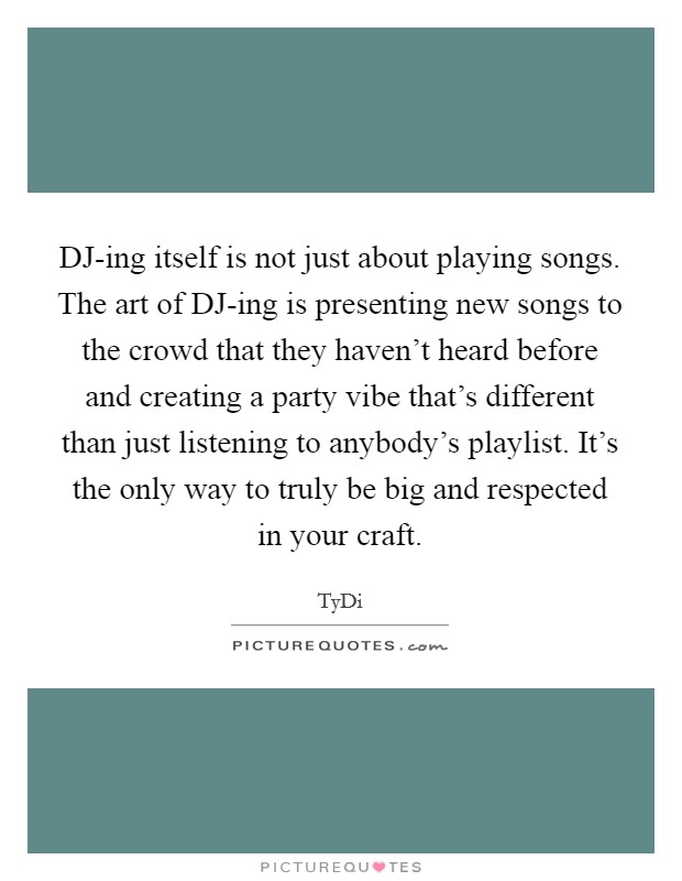 DJ-ing itself is not just about playing songs. The art of DJ-ing is presenting new songs to the crowd that they haven't heard before and creating a party vibe that's different than just listening to anybody's playlist. It's the only way to truly be big and respected in your craft Picture Quote #1