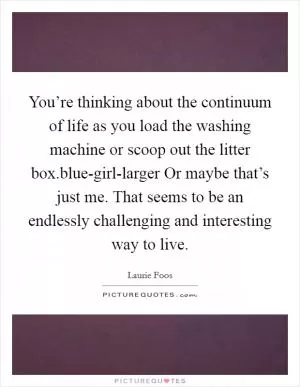 You’re thinking about the continuum of life as you load the washing machine or scoop out the litter box.blue-girl-larger Or maybe that’s just me. That seems to be an endlessly challenging and interesting way to live Picture Quote #1