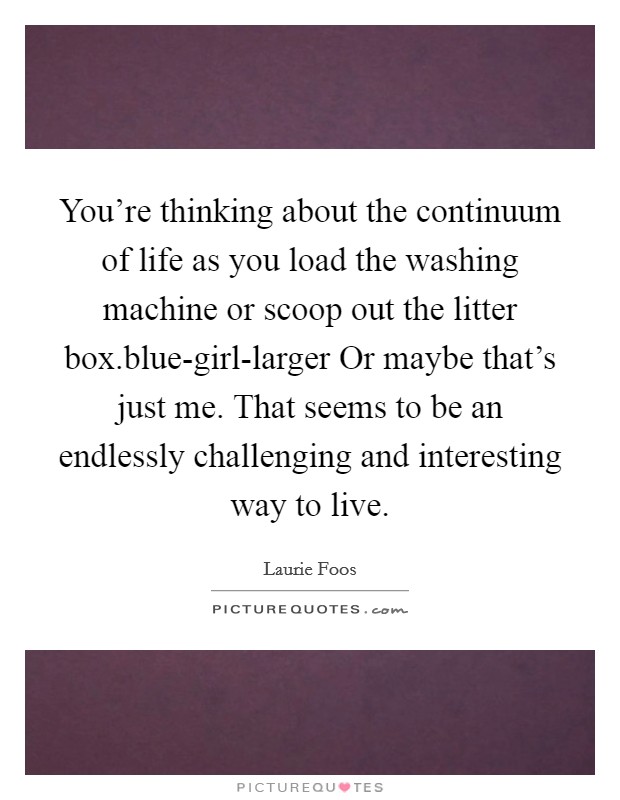 You're thinking about the continuum of life as you load the washing machine or scoop out the litter box.blue-girl-larger Or maybe that's just me. That seems to be an endlessly challenging and interesting way to live Picture Quote #1