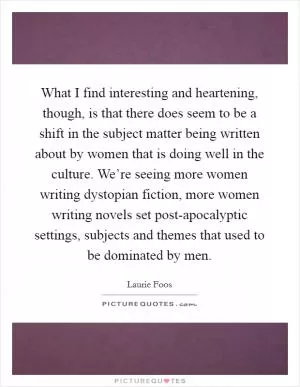 What I find interesting and heartening, though, is that there does seem to be a shift in the subject matter being written about by women that is doing well in the culture. We’re seeing more women writing dystopian fiction, more women writing novels set post-apocalyptic settings, subjects and themes that used to be dominated by men Picture Quote #1