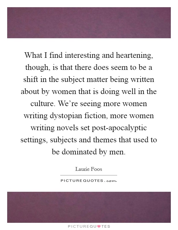 What I find interesting and heartening, though, is that there does seem to be a shift in the subject matter being written about by women that is doing well in the culture. We're seeing more women writing dystopian fiction, more women writing novels set post-apocalyptic settings, subjects and themes that used to be dominated by men Picture Quote #1