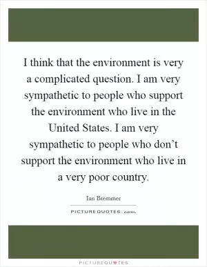 I think that the environment is very a complicated question. I am very sympathetic to people who support the environment who live in the United States. I am very sympathetic to people who don’t support the environment who live in a very poor country Picture Quote #1