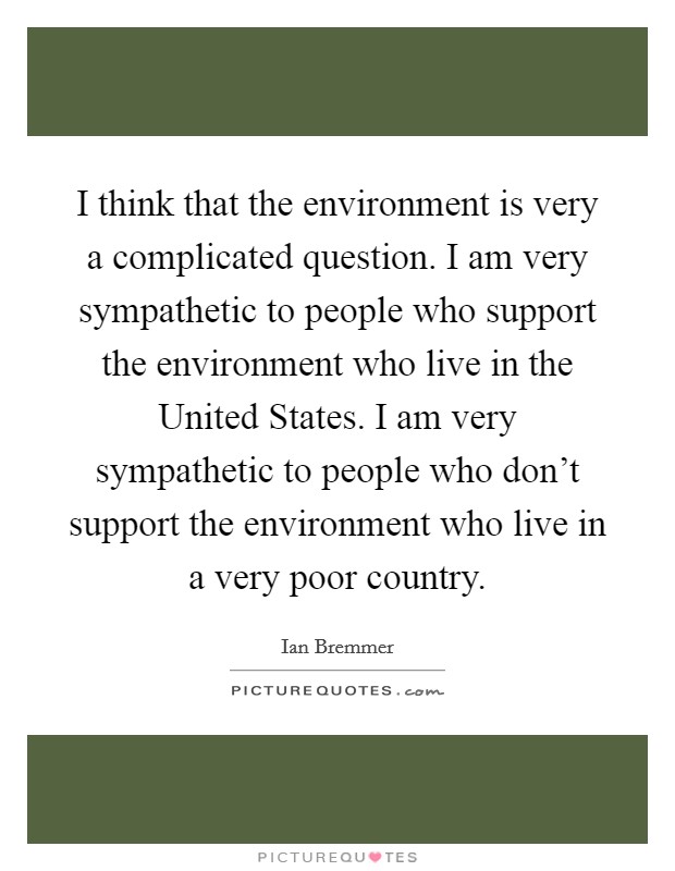 I think that the environment is very a complicated question. I am very sympathetic to people who support the environment who live in the United States. I am very sympathetic to people who don't support the environment who live in a very poor country Picture Quote #1