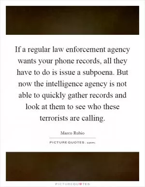 If a regular law enforcement agency wants your phone records, all they have to do is issue a subpoena. But now the intelligence agency is not able to quickly gather records and look at them to see who these terrorists are calling Picture Quote #1