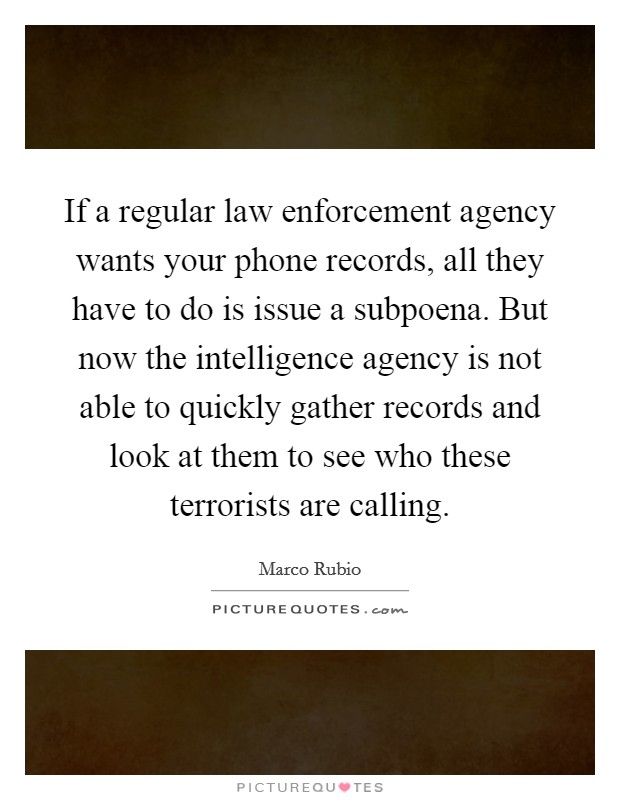 If a regular law enforcement agency wants your phone records, all they have to do is issue a subpoena. But now the intelligence agency is not able to quickly gather records and look at them to see who these terrorists are calling Picture Quote #1