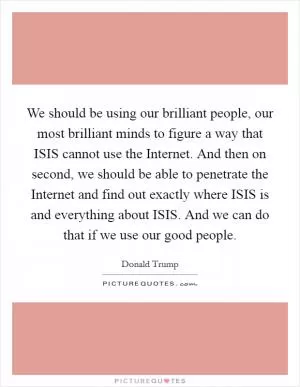 We should be using our brilliant people, our most brilliant minds to figure a way that ISIS cannot use the Internet. And then on second, we should be able to penetrate the Internet and find out exactly where ISIS is and everything about ISIS. And we can do that if we use our good people Picture Quote #1