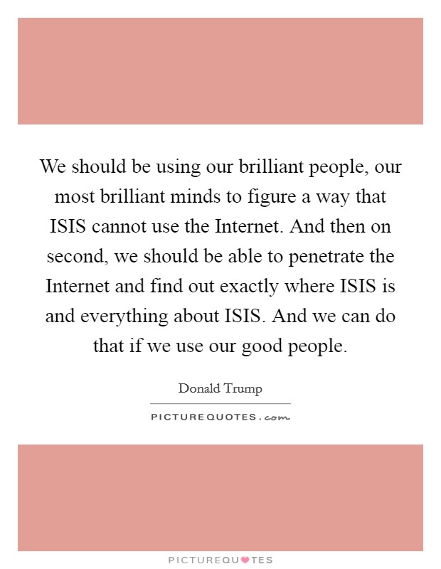 We should be using our brilliant people, our most brilliant minds to figure a way that ISIS cannot use the Internet. And then on second, we should be able to penetrate the Internet and find out exactly where ISIS is and everything about ISIS. And we can do that if we use our good people Picture Quote #1