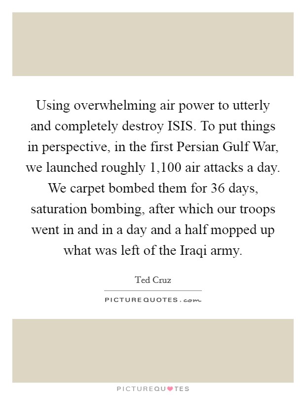 Using overwhelming air power to utterly and completely destroy ISIS. To put things in perspective, in the first Persian Gulf War, we launched roughly 1,100 air attacks a day. We carpet bombed them for 36 days, saturation bombing, after which our troops went in and in a day and a half mopped up what was left of the Iraqi army Picture Quote #1