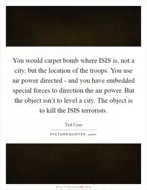 You would carpet bomb where ISIS is, not a city, but the location of the troops. You use air power directed - and you have embedded special forces to direction the air power. But the object isn’t to level a city. The object is to kill the ISIS terrorists Picture Quote #1