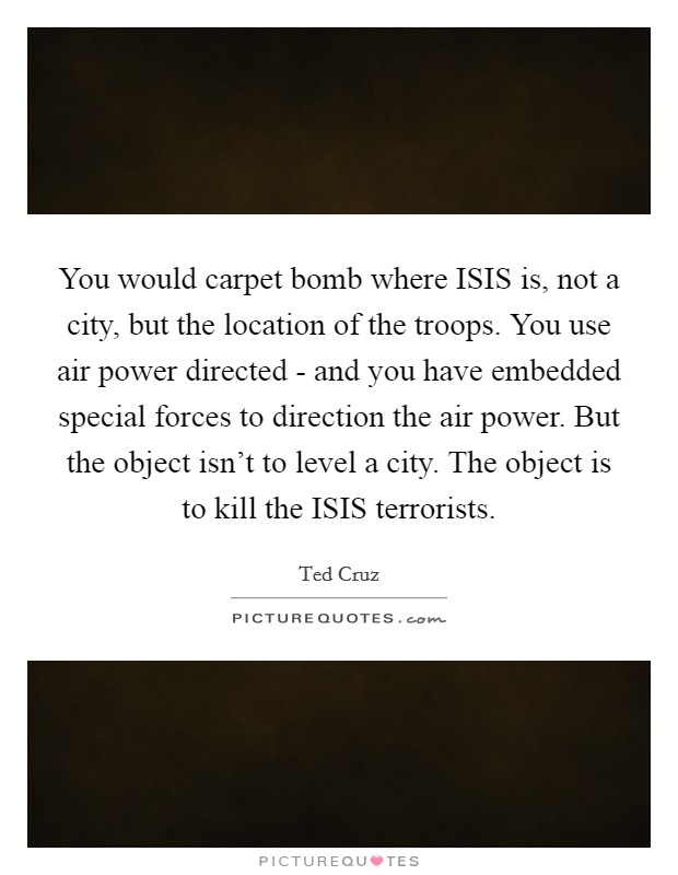 You would carpet bomb where ISIS is, not a city, but the location of the troops. You use air power directed - and you have embedded special forces to direction the air power. But the object isn't to level a city. The object is to kill the ISIS terrorists Picture Quote #1
