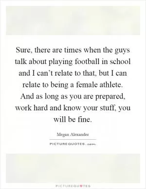 Sure, there are times when the guys talk about playing football in school and I can’t relate to that, but I can relate to being a female athlete. And as long as you are prepared, work hard and know your stuff, you will be fine Picture Quote #1
