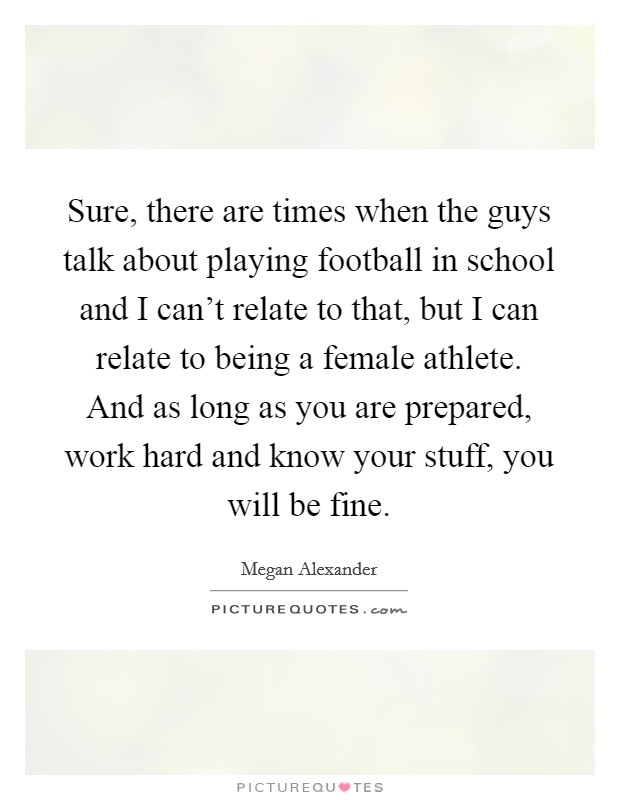 Sure, there are times when the guys talk about playing football in school and I can't relate to that, but I can relate to being a female athlete. And as long as you are prepared, work hard and know your stuff, you will be fine Picture Quote #1