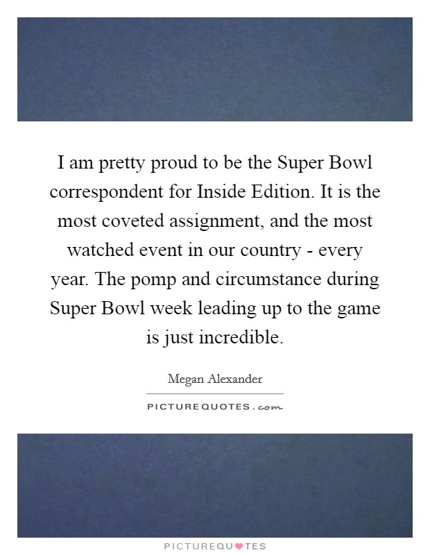 I am pretty proud to be the Super Bowl correspondent for Inside Edition. It is the most coveted assignment, and the most watched event in our country - every year. The pomp and circumstance during Super Bowl week leading up to the game is just incredible Picture Quote #1