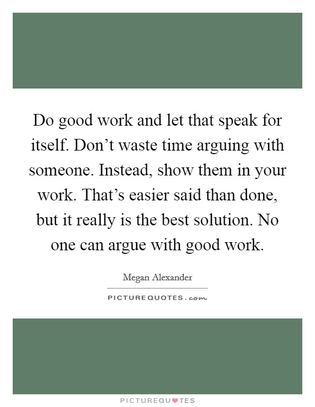Do good work and let that speak for itself. Don't waste time arguing with someone. Instead, show them in your work. That's easier said than done, but it really is the best solution. No one can argue with good work Picture Quote #1