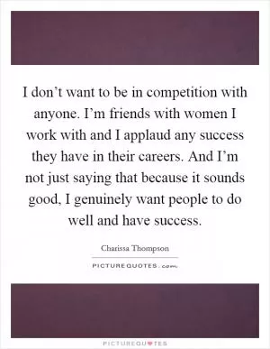 I don’t want to be in competition with anyone. I’m friends with women I work with and I applaud any success they have in their careers. And I’m not just saying that because it sounds good, I genuinely want people to do well and have success Picture Quote #1