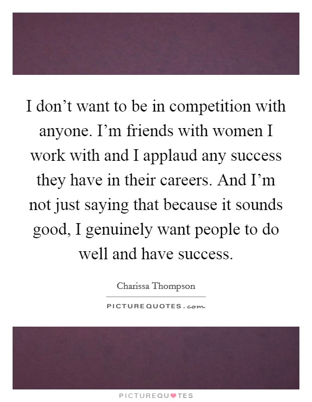 I don't want to be in competition with anyone. I'm friends with women I work with and I applaud any success they have in their careers. And I'm not just saying that because it sounds good, I genuinely want people to do well and have success Picture Quote #1