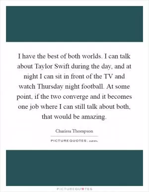 I have the best of both worlds. I can talk about Taylor Swift during the day, and at night I can sit in front of the TV and watch Thursday night football. At some point, if the two converge and it becomes one job where I can still talk about both, that would be amazing Picture Quote #1