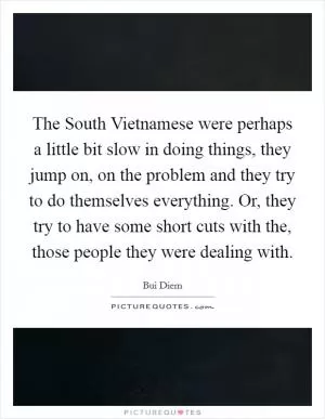 The South Vietnamese were perhaps a little bit slow in doing things, they jump on, on the problem and they try to do themselves everything. Or, they try to have some short cuts with the, those people they were dealing with Picture Quote #1