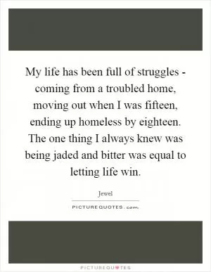My life has been full of struggles - coming from a troubled home, moving out when I was fifteen, ending up homeless by eighteen. The one thing I always knew was being jaded and bitter was equal to letting life win Picture Quote #1