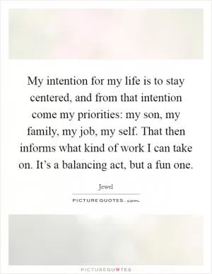 My intention for my life is to stay centered, and from that intention come my priorities: my son, my family, my job, my self. That then informs what kind of work I can take on. It’s a balancing act, but a fun one Picture Quote #1