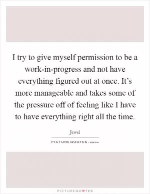 I try to give myself permission to be a work-in-progress and not have everything figured out at once. It’s more manageable and takes some of the pressure off of feeling like I have to have everything right all the time Picture Quote #1
